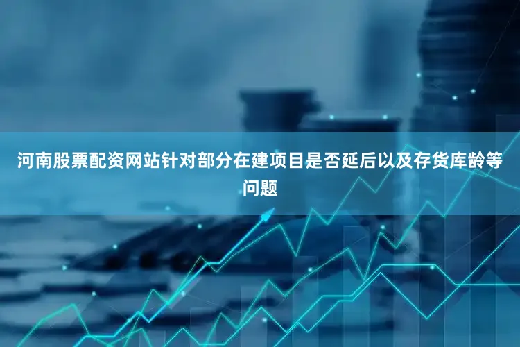 河南股票配资网站针对部分在建项目是否延后以及存货库龄等问题