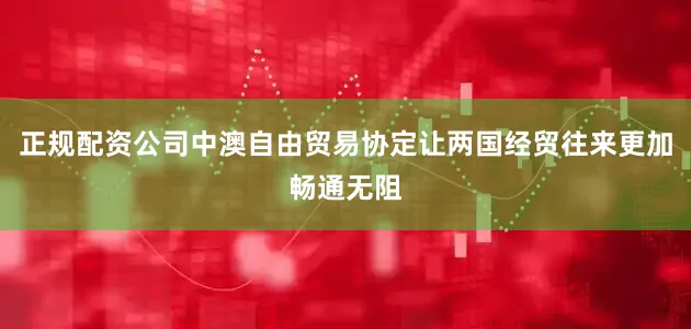 正规配资公司中澳自由贸易协定让两国经贸往来更加畅通无阻