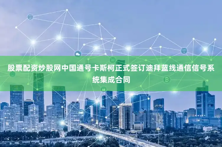 股票配资炒股网中国通号卡斯柯正式签订迪拜蓝线通信信号系统集成合同