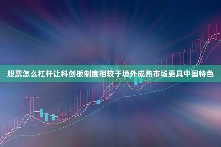 股票怎么杠杆让科创板制度相较于境外成熟市场更具中国特色