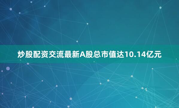 炒股配资交流最新A股总市值达10.14亿元