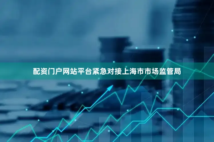 配资门户网站平台紧急对接上海市市场监管局