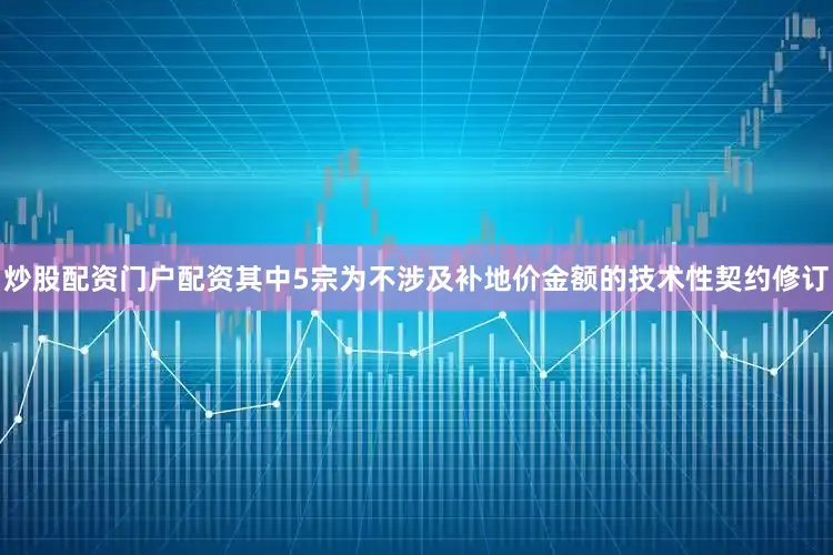 炒股配资门户配资其中5宗为不涉及补地价金额的技术性契约修订