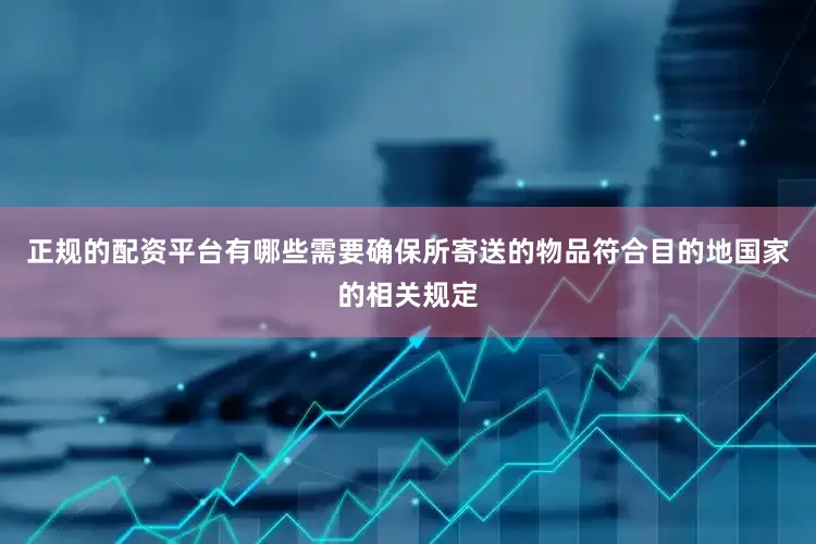 正规的配资平台有哪些需要确保所寄送的物品符合目的地国家的相关规定