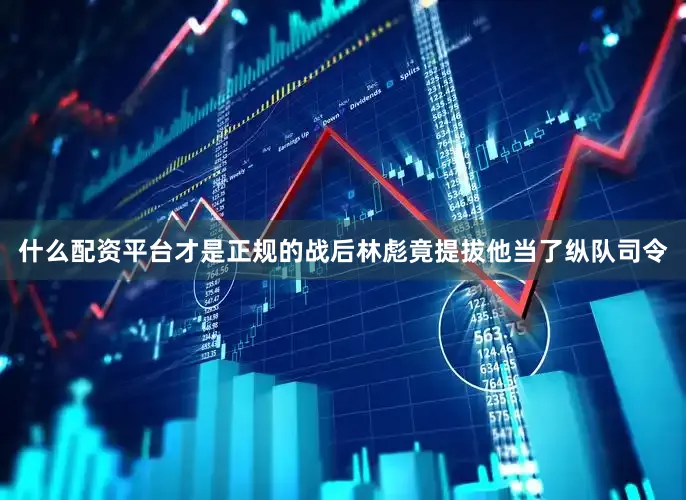 什么配资平台才是正规的战后林彪竟提拔他当了纵队司令
