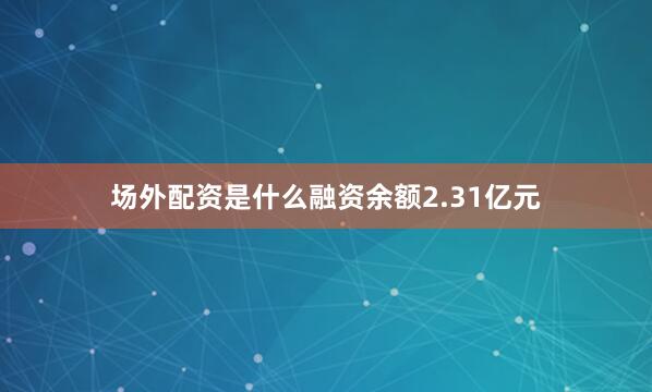 场外配资是什么融资余额2.31亿元