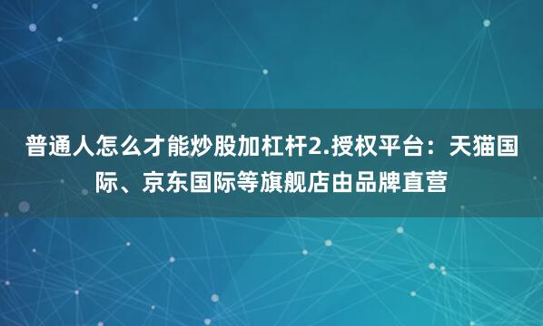 普通人怎么才能炒股加杠杆2.授权平台：天猫国际、京东国际等旗舰店由品牌直营