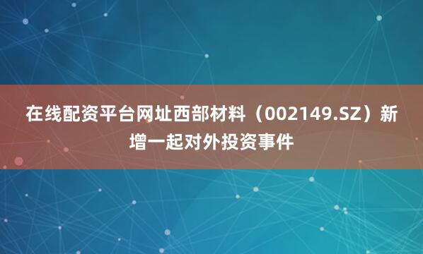 在线配资平台网址西部材料（002149.SZ）新增一起对外投资事件